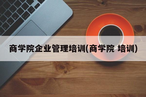 商学院企业管理培训(商学院 培训)